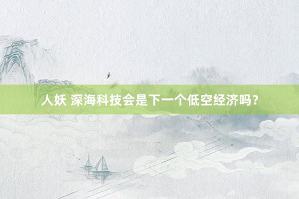 人妖 深海科技会是下一个低空经济吗？
