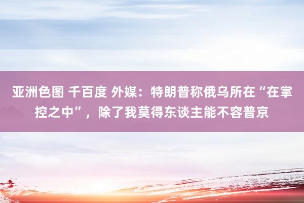 亚洲色图 千百度 外媒：特朗普称俄乌所在“在掌控之中”，除了我莫得东谈主能不容普京