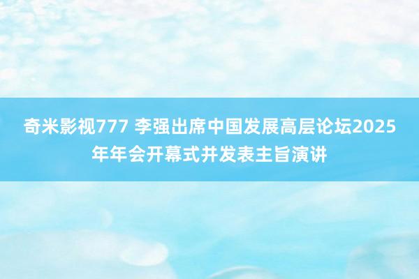 奇米影视777 李强出席中国发展高层论坛2025年年会开幕式并发表主旨演讲