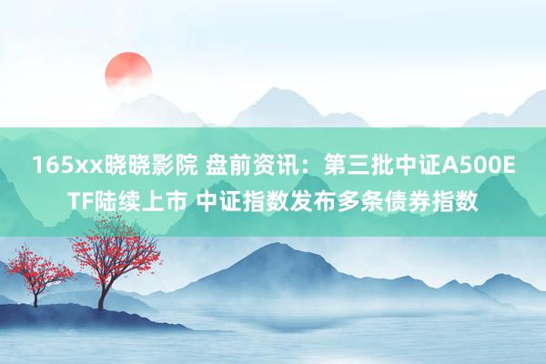 165xx晓晓影院 盘前资讯：第三批中证A500ETF陆续上市 中证指数发布多条债券指数