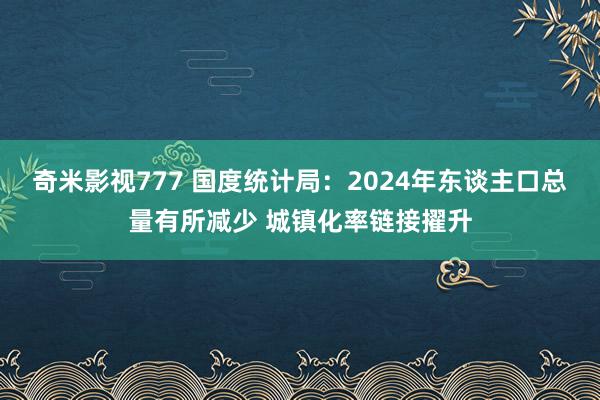 奇米影视777 国度统计局：2024年东谈主口总量有所减少 城镇化率链接擢升