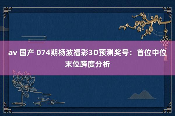 av 国产 074期杨波福彩3D预测奖号：首位中位末位跨度分析