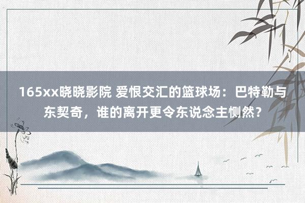 165xx晓晓影院 爱恨交汇的篮球场：巴特勒与东契奇，谁的离开更令东说念主恻然？