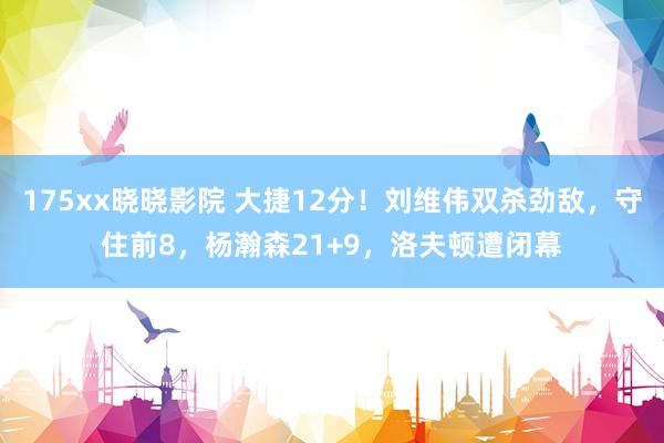 175xx晓晓影院 大捷12分！刘维伟双杀劲敌，守住前8，杨瀚森21+9，洛夫顿遭闭幕