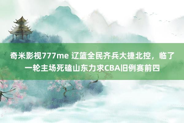 奇米影视777me 辽篮全民齐兵大捷北控，临了一轮主场死磕山东力求CBA旧例赛前四