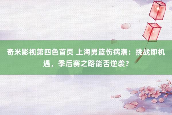 奇米影视第四色首页 上海男篮伤病潮：挑战即机遇，季后赛之路能否逆袭？