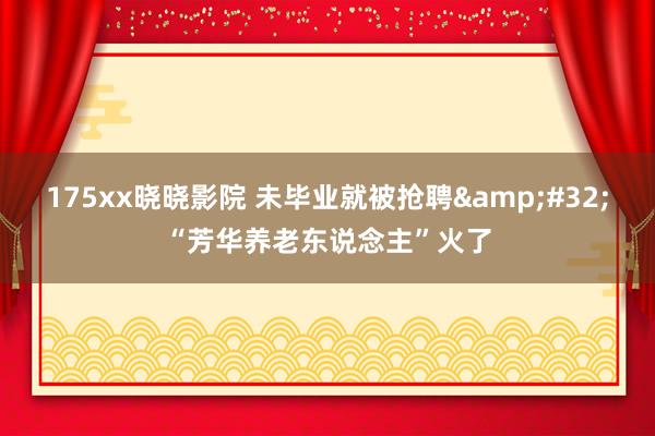 175xx晓晓影院 未毕业就被抢聘&#32;“芳华养老东说念主”火了