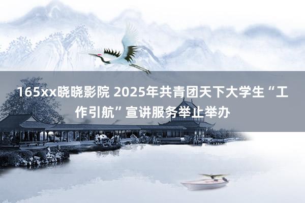 165xx晓晓影院 2025年共青团天下大学生“工作引航”宣讲服务举止举办