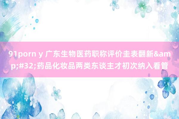 91porn y 广东生物医药职称评价圭表翻新&#32;药品化妆品两类东谈主才初次纳入看管