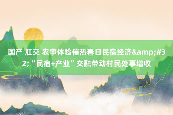 国产 肛交 农事体验催热春日民宿经济&#32;“民宿+产业”交融带动村民处事增收