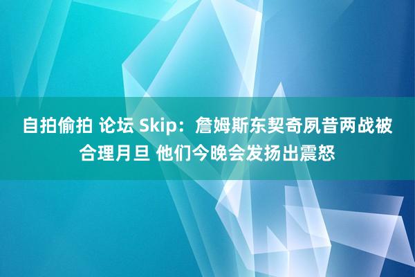自拍偷拍 论坛 Skip：詹姆斯东契奇夙昔两战被合理月旦 他们今晚会发扬出震怒