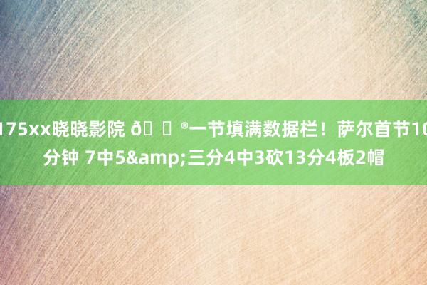 175xx晓晓影院 😮一节填满数据栏！萨尔首节10分钟 7中5&三分4中3砍13分4板2帽