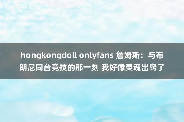 hongkongdoll onlyfans 詹姆斯：与布朗尼同台竞技的那一刻 我好像灵魂出窍了