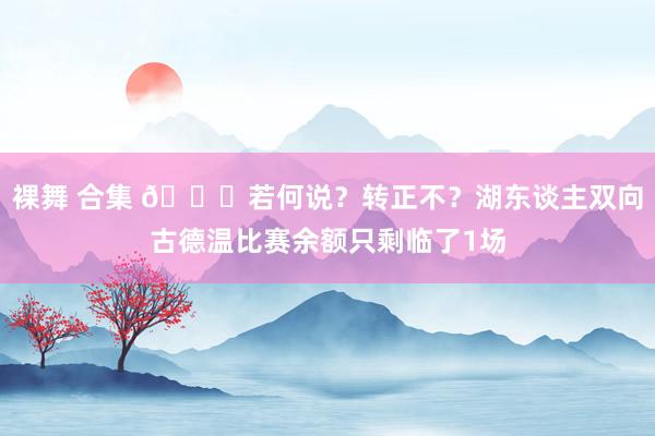 裸舞 合集 👀若何说？转正不？湖东谈主双向古德温比赛余额只剩临了1场