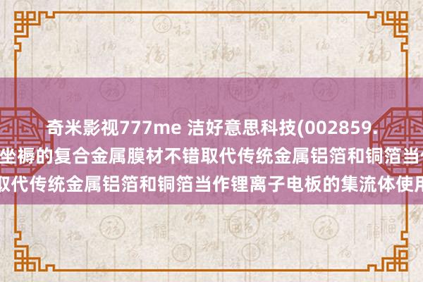 奇米影视777me 洁好意思科技(002859.SZ)：控股子公司柔震科技坐褥的复合金属膜材不错取代传统金属铝箔和铜箔当作锂离子电板的集流体使用