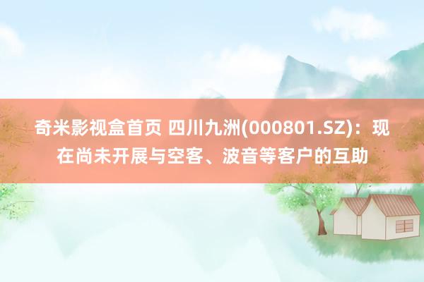 奇米影视盒首页 四川九洲(000801.SZ)：现在尚未开展与空客、波音等客户的互助