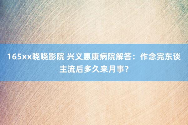165xx晓晓影院 兴义惠康病院解答：作念完东谈主流后多久来月事？