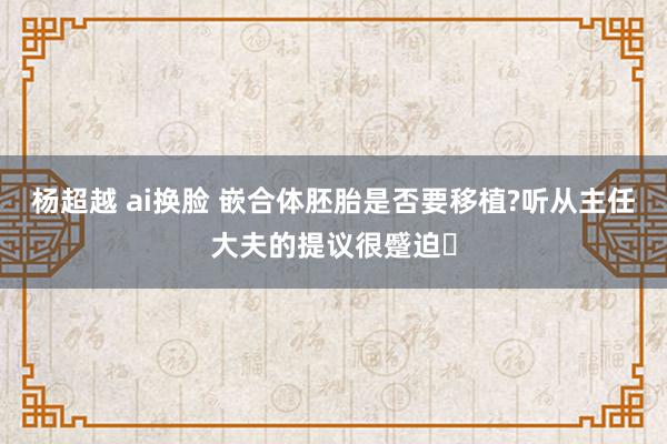 杨超越 ai换脸 嵌合体胚胎是否要移植?听从主任大夫的提议很蹙迫​