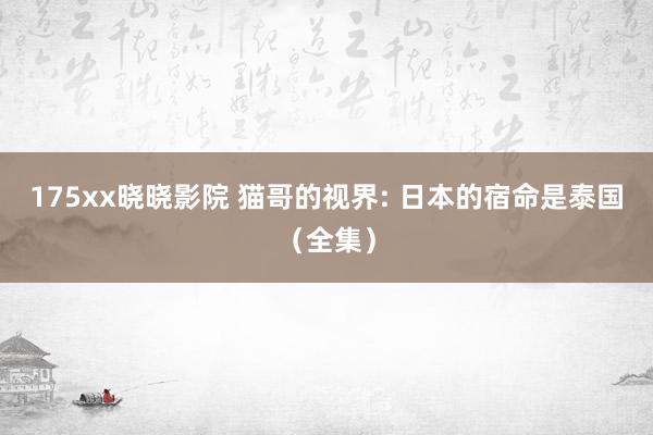 175xx晓晓影院 猫哥的视界: 日本的宿命是泰国（全集）