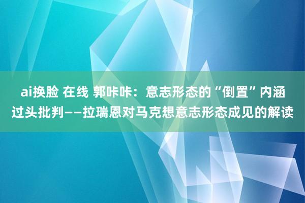 ai换脸 在线 郭咔咔：意志形态的“倒置”内涵过头批判——拉瑞恩对马克想意志形态成见的解读
