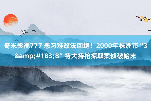 奇米影视777 恶习难改法回绝！2000年株洲市“3&#183;8”特大持枪掠取案侦破始末