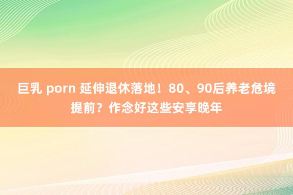 巨乳 porn 延伸退休落地！80、90后养老危境提前？作念好这些安享晚年