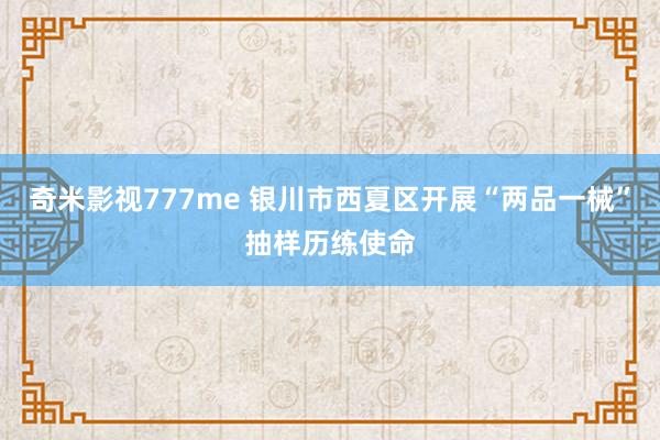奇米影视777me 银川市西夏区开展“两品一械”抽样历练使命