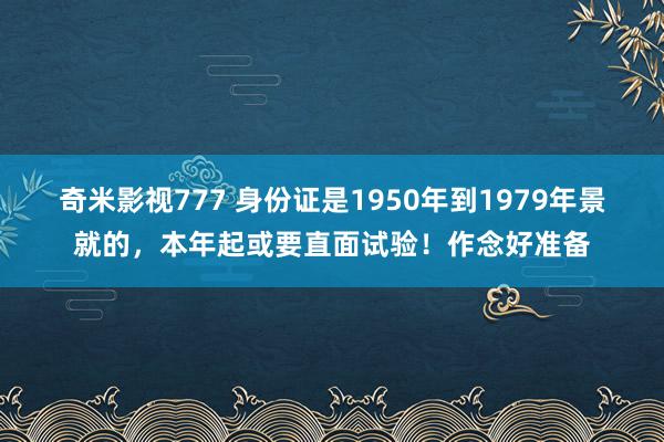 奇米影视777 身份证是1950年到1979年景就的，本年起或要直面试验！作念好准备
