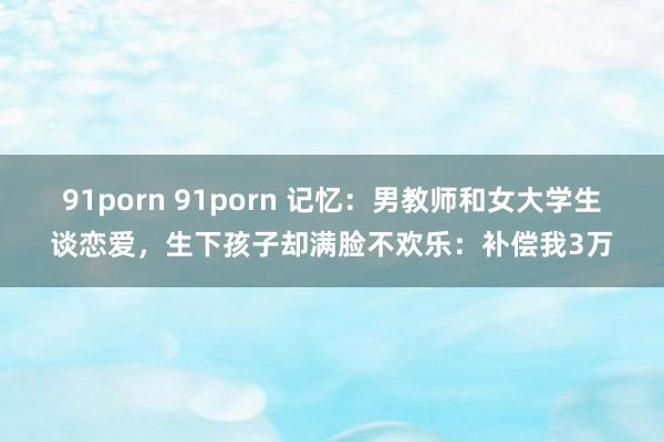 91porn 91porn 记忆：男教师和女大学生谈恋爱，生下孩子却满脸不欢乐：补偿我3万