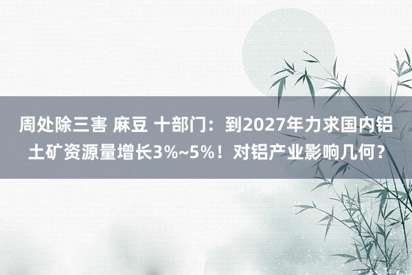 周处除三害 麻豆 十部门：到2027年力求国内铝土矿资源量增长3%~5%！对铝产业影响几何？