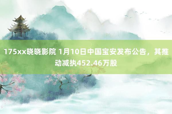 175xx晓晓影院 1月10日中国宝安发布公告，其推动减执452.46万股