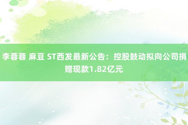 李蓉蓉 麻豆 ST西发最新公告：控股鼓动拟向公司捐赠现款1.82亿元