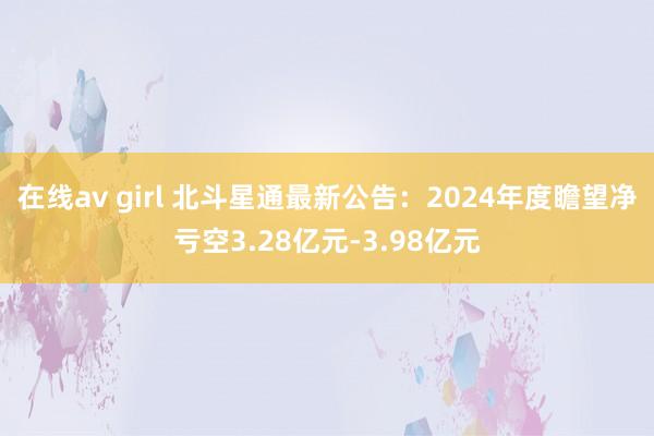 在线av girl 北斗星通最新公告：2024年度瞻望净亏空3.28亿元-3.98亿元