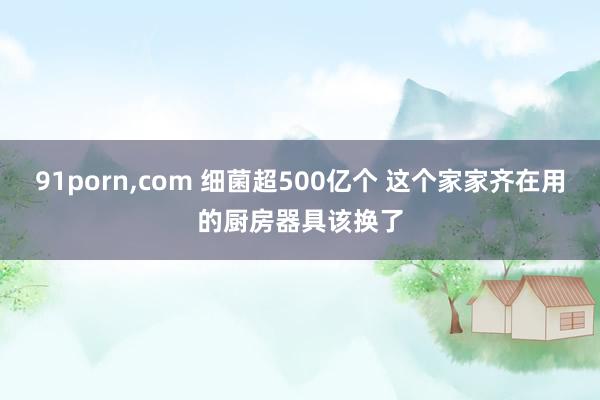 91porn，com 细菌超500亿个 这个家家齐在用的厨房器具该换了