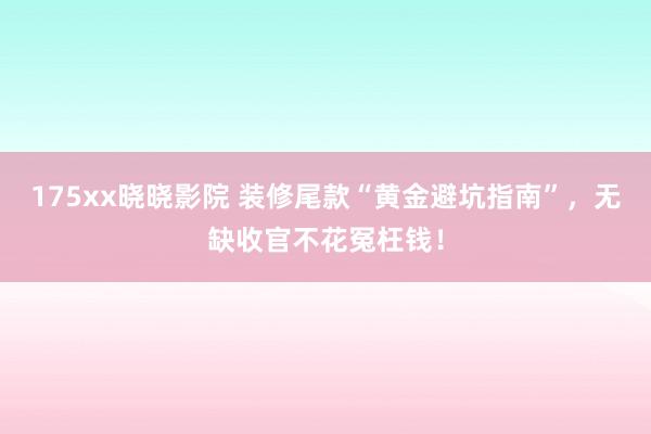 175xx晓晓影院 装修尾款“黄金避坑指南”，无缺收官不花冤枉钱！