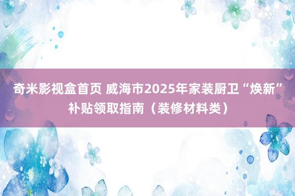 奇米影视盒首页 威海市2025年家装厨卫“焕新”补贴领取指南（装修材料类）