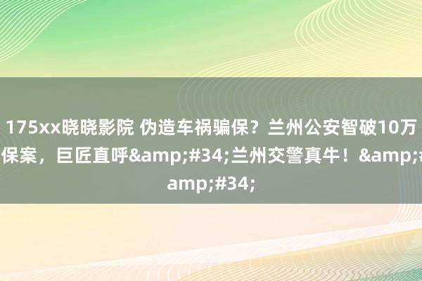 175xx晓晓影院 伪造车祸骗保？兰州公安智破10万元骗保案，巨匠直呼&#34;兰州交警真牛！&#34;