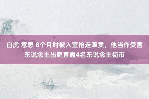 白虎 意思 8个月时被入室抢走贩卖，他当作受害东说念主出庭直面4名东说念主街市