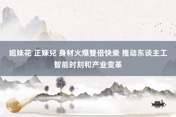 姐妹花 正妹兒 身材火爆雙倍快樂 推动东谈主工智能时刻和产业变革