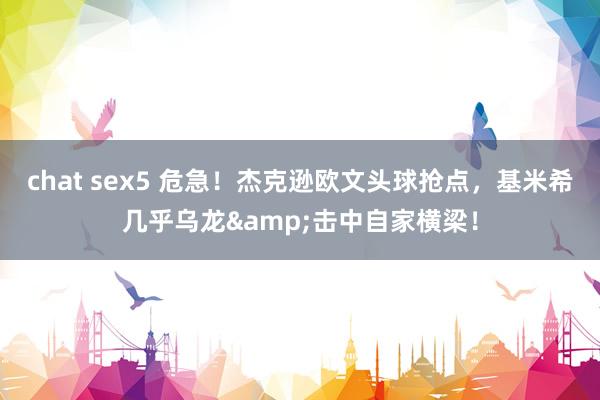chat sex5 危急！杰克逊欧文头球抢点，基米希几乎乌龙&击中自家横梁！