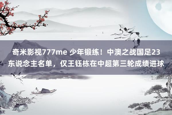 奇米影视777me 少年锻练！中澳之战国足23东说念主名单，仅王钰栋在中超第三轮成绩进球