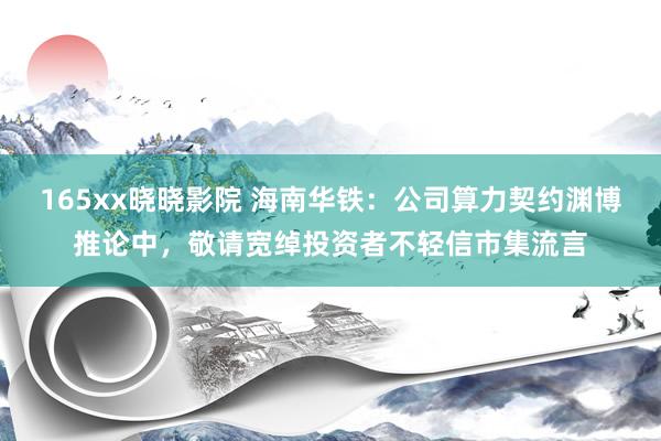 165xx晓晓影院 海南华铁：公司算力契约渊博推论中，敬请宽绰投资者不轻信市集流言