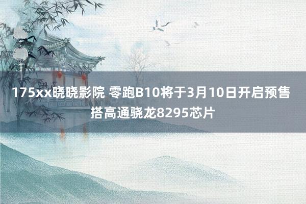 175xx晓晓影院 零跑B10将于3月10日开启预售 搭高通骁龙8295芯片