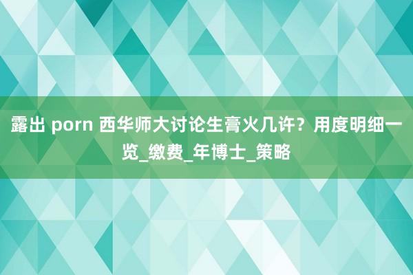 露出 porn 西华师大讨论生膏火几许？用度明细一览_缴费_年博士_策略