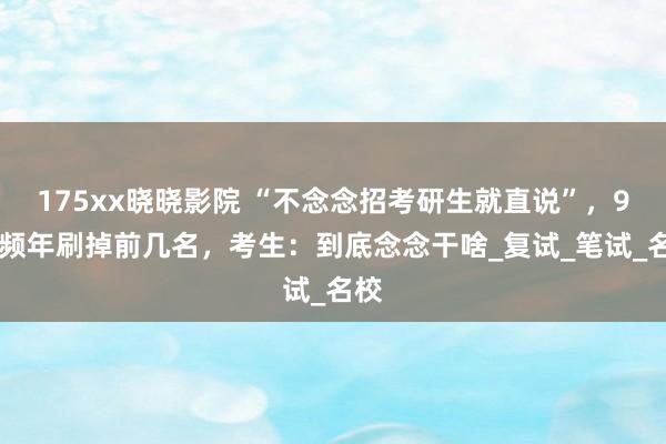 175xx晓晓影院 “不念念招考研生就直说”，985频年刷掉前几名，考生：到底念念干啥_复试_笔试_名校