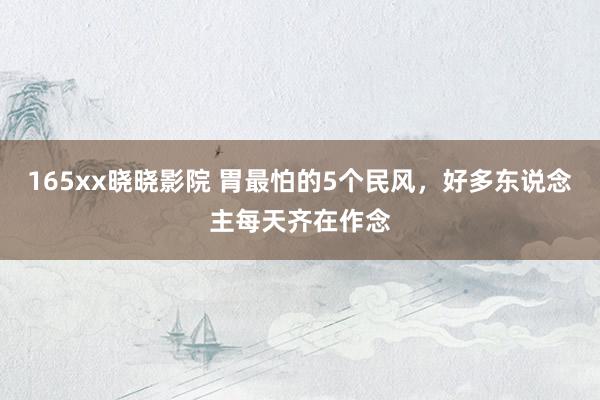165xx晓晓影院 胃最怕的5个民风，好多东说念主每天齐在作念