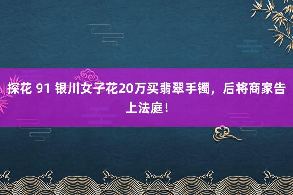 探花 91 银川女子花20万买翡翠手镯，后将商家告上法庭！