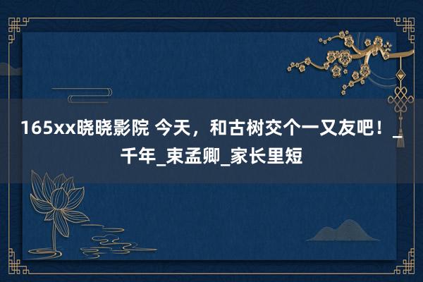 165xx晓晓影院 今天，和古树交个一又友吧！_千年_束孟卿_家长里短