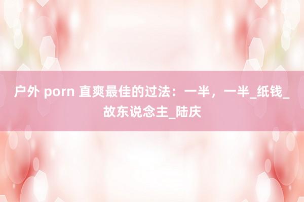户外 porn 直爽最佳的过法：一半，一半_纸钱_故东说念主_陆庆