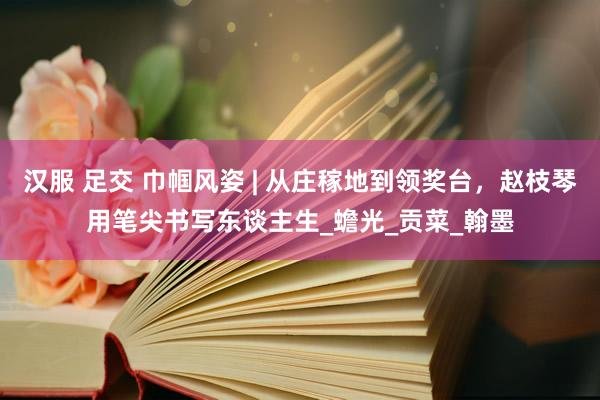 汉服 足交 巾帼风姿 | 从庄稼地到领奖台，赵枝琴用笔尖书写东谈主生_蟾光_贡菜_翰墨